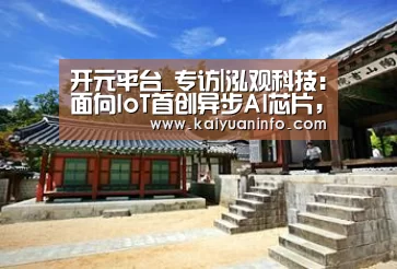 开元平台_专访|泓观科技:面向IoT首创异步AI芯片,另辟蹊径的潜行者重装上阵(图2) 开元电竞